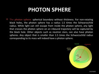 PHOTON SPHERE
 The photon sphere: spherical boundary without thickness. For non-rotating
black holes, the photon sphere has a radius 1.5 times the Schwarzschild
radius. While light can still escape from inside the photon sphere, any light
that crosses the photon sphere on an inbound trajectory will be captured by
the black hole. Other objects such as neutron stars, can also have photon
spheres. Any object that is smaller than 1.5 times the Schwarzschild radius
corresponding to its mass will indeed have a photon sphere.

 