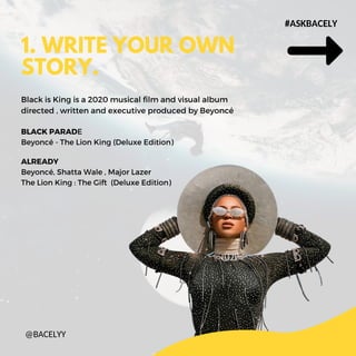 ALREADY
Beyonc, Shatta Wale , Major Lazer
The Lion King : The Gift (Deluxe Edition)
1. WRITE YOUR OWN
STORY.
#ASKBACELY
@BACELYY
BLACK PARADE
Beyonc - The Lion King (Deluxe Edition)
Black is King is a 2020 musical film and visual album
directed , written and executive produced by Beyonc
 