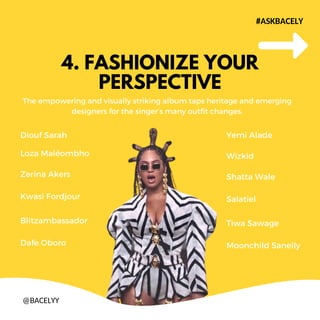 4. FASHIONIZE YOUR
PERSPECTIVE
The empowering and visually striking album taps heritage and emerging
designers for the singers many outfit changes.
#ASKBACELY
@BACELYY
Diouf Sarah
Loza Malombho
Zerina Akers
Kwasi Fordjour
Blitzambassador
Dafe Oboro
Yemi Alade
Wizkid
Shatta Wale
Salatiel
Tiwa Sawage
Moonchild Sanelly
 