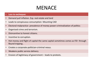 MENACE
• Loss to exchequer.
• Demand pull inflation. Esp. real estate and land
• Leads to conspicuous consumption- Mounting CAD
• Electoral malpractice- prevalence of money power-criminalization of politics
• Organised crime and terrorism.
• Disincentive to honest citizens.
• Incentive to corruption.
• Hot money and flight of capital-the same capital sometimes comes as FDI through
Round tripping .
• Creates a corporate-politician-criminal nexus.
• Weakens public service delivery
• Erosion of legitimacy of government – leads to protests.
 