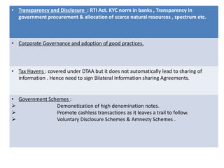 • Transparency and Disclosure : RTI Act. KYC norm in banks , Transparency in
government procurement & allocation of scarce natural resources , spectrum etc.
• Corporate Governance and adoption of good practices.
• Tax Havens : covered under DTAA but it does not automatically lead to sharing of
information . Hence need to sign Bilateral Information sharing Agreements.
• Government Schemes :
 Demonetization of high denomination notes.
 Promote cashless transactions as it leaves a trail to follow.
 Voluntary Disclosure Schemes & Amnesty Schemes .
 
