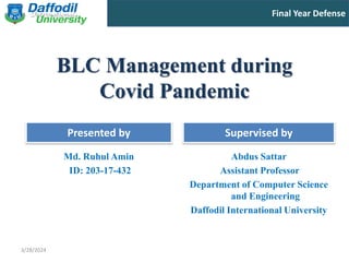 Final Year Defense
Presented by Supervised by
BLC Management during
Covid Pandemic
Md. Ruhul Amin
ID: 203-17-432
Abdus Sattar
Assistant Professor
Department of Computer Science
and Engineering
Daffodil International University
3/28/2024
 