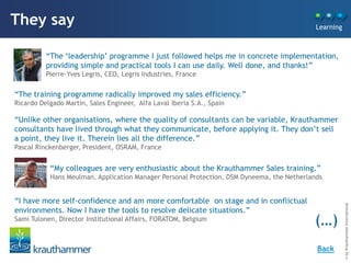 They say                                                                                    Learning



          “The „leadership‟ programme I just followed helps me in concrete implementation,
          providing simple and practical tools I can use daily. Well done, and thanks!”
          Pierre-Yves Legris, CEO, Legris Industries, France

“The training programme radically improved my sales efficiency.”
Ricardo Delgado Martin, Sales Engineer, Alfa Laval Iberia S.A., Spain

“Unlike other organisations, where the quality of consultants can be variable, Krauthammer
consultants have lived through what they communicate, before applying it. They don‟t sell
a point, they live it. Therein lies all the difference.”
Pascal Rinckenberger, President, OSRAM, France


           “My colleagues are very enthusiastic about the Krauthammer Sales training.”
           Hans Meulman, Application Manager Personal Protection, DSM Dyneema, the Netherlands


“I have more self-confidence and am more comfortable on stage and in conflictual




                                                                                                       © by Krauthammer International
environments. Now I have the tools to resolve delicate situations.”
Sami Tulonen, Director Institutional Affairs, FORATOM, Belgium
                                                                                           (…)
                                                                                            Back
 