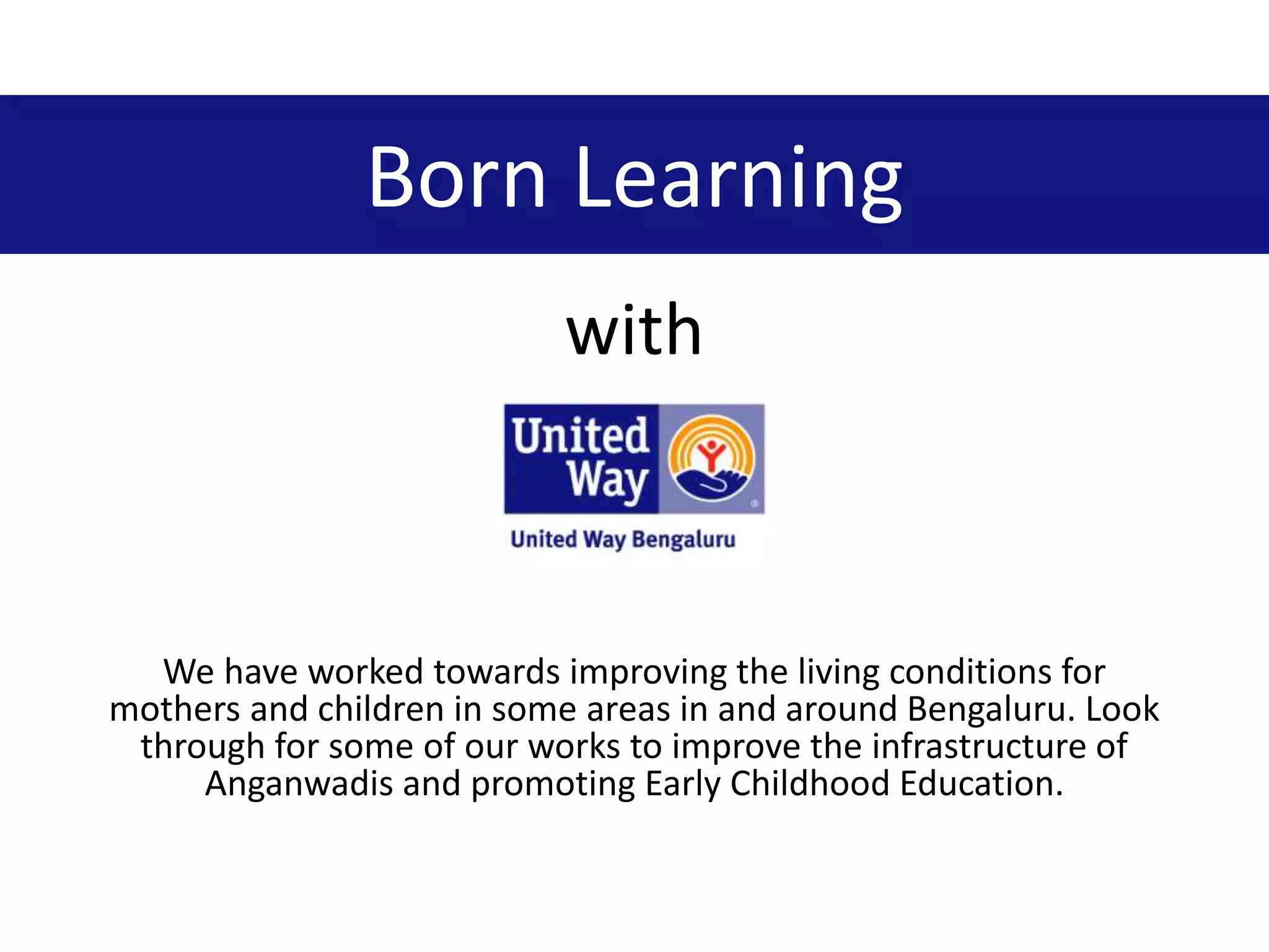 Born Learning
with
We have worked towards improving the living conditions for
mothers and children in some areas in and around Bengaluru. Look
through for some of our works to improve the infrastructure of
Anganwadis and promoting Early Childhood Education.