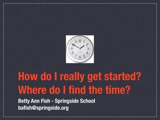 How do I really get started?
Where do I ﬁnd the time?
Betty Ann Fish - Springside School
baﬁsh@springside.org
 