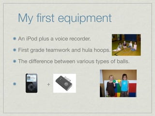 My ﬁrst equipment
An iPod plus a voice recorder.

First grade teamwork and hula hoops.

The difference between various types of balls.



           +
 