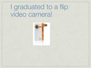 I graduated to a ﬂip
video camera!
 