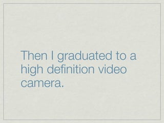 Then I graduated to a
high deﬁnition video
camera.
 