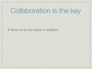 Collaboration is the key

None of us can teach in isolation.
 