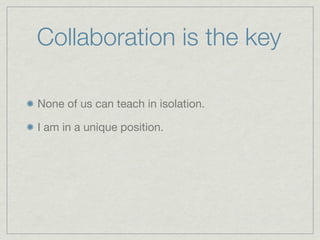 Collaboration is the key

None of us can teach in isolation.

I am in a unique position.
 