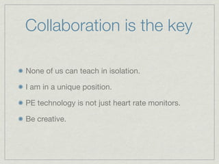 Collaboration is the key

None of us can teach in isolation.

I am in a unique position.

PE technology is not just heart rate monitors.

Be creative.
 