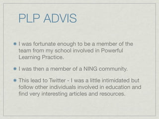 PLP ADVIS
I was fortunate enough to be a member of the
team from my school involved in Powerful
Learning Practice.

I was then a member of a NING community.

This lead to Twitter - I was a little intimidated but
follow other individuals involved in education and
ﬁnd very interesting articles and resources.
 