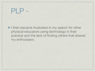 PLP -

I then became frustrated in my search for other
physical educators using technology in their
practice and the lack of ﬁnding others that shared
my enthusiasm.
 