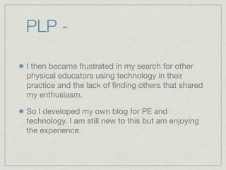 PLP -

I then became frustrated in my search for other
physical educators using technology in their
practice and the lack of ﬁnding others that shared
my enthusiasm.

So I developed my own blog for PE and
technology. I am still new to this but am enjoying
the experience.
 