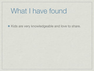 What I have found
Kids are very knowledgeable and love to share.
 