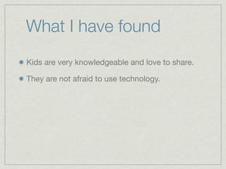 What I have found
Kids are very knowledgeable and love to share.

They are not afraid to use technology.
 