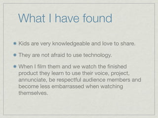 What I have found
Kids are very knowledgeable and love to share.

They are not afraid to use technology.

When I ﬁlm them and we watch the ﬁnished
product they learn to use their voice, project,
annunciate, be respectful audience members and
become less embarrassed when watching
themselves.
 