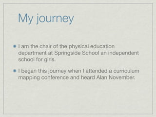 My journey

I am the chair of the physical education
department at Springside School an independent
school for girls.

I began this journey when I attended a curriculum
mapping conference and heard Alan November.
 