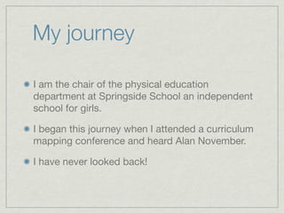My journey

I am the chair of the physical education
department at Springside School an independent
school for girls.

I began this journey when I attended a curriculum
mapping conference and heard Alan November.

I have never looked back!
 