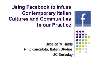 Using Facebook to Infuse Contemporary Italian Cultures and Communities in our Practice Jessica Williams PhD candidate, Italian Studies UC Berkeley 