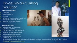Bryce LeVan Cushing
Sculptor
Strengths/Opportunities


International



Multi-dimensional



Visionary



Fantastic opportunity to manage a farm
with historic farm-stand location



Translates to very little overhead
Weaknesses/Threats



Fine art sales in U.S. still off after
economic downturn



Very poor economy in Europe today



Extremely competitive art market



Personal burnout/lack of focus



Not a computer expert for web
programming

Current goal: Break into the online art market through the expansion of my existing website.
www.brycelevancushing.com

 