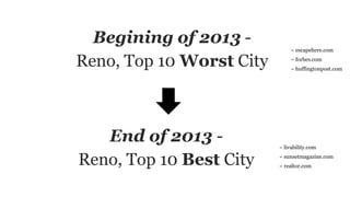 Begining of 2013 -
Reno, Top 10 Worst City
~ escapehere.com
~ forbes.com
~ huffingtonpost.com
End of 2013 -
Reno, Top 10 Best City
~ livability.com
~ sunsetmagazine.com
~ realtor.com
 