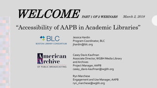 WELCOME PART 1 OF 2 WEBINARS March 2, 2018
Jessica Hardin
Program Coordinator, BLC
jhardin@blc.org
Casey Davis Kaufman
Associate Director,WGBH Media Library
and Archives
Project Manager, AAPB
casey_davis-kaufman@wgbh.org
Ryn Marchese
Engagement and Use Manager, AAPB
ryn_marchese@wgbh.org
“Accessibility of AAPB in Academic Libraries”
 