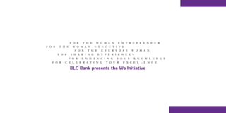 F O R T H E W O M      A N E N T R E P R E N E U R
F O R   T H E     W O M A N E X E C    U T I V E
                   F O R T H E E V     E R Y D A Y W O M A N
        F O R    S H A R I N G E X P   E R I E N C E S
              F O R E N H A N C I N G Y O U R K N O W L E D G E
   F O R    C E L E B R A T I N G Y O U R E X C E L L E N C E

                BLC Bank presents the We Initiative
 