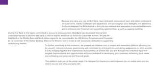 Because we value you, we, at BLC Bank, have dedicated resources to learn and better understand
                                                          your concerns, needs, challenges and aspirations, and to recognize your strengths and ambitions.
                                                          We have designed the We Initiative to bring to you relevant and innovative products and services,
                                                          and to enhance your financial and networking opportunities, as well as capacity building.
As the first Bank in the region committed to women’s empowerment, BLC Bank has developed internal and
external programs to become the bank of choice and the employer of choice for Lebanese women. We are the
first Bank in the Middle East and North Africa region to be committed to the UN Women Empowerment Principles,
to be a member of the Global Banking Alliance for Women and to create a unit exclusively dedicated to supporting
and serving women.
                                         To further contribute to this endeavor, we present we-initiative.com, a unique and innovative platform allowing you
                                         to connect, interact and share experiences and contribute by writing articles and giving suggestions to other women.
                                         It is by bringing together the experiences and expertise of women like you and through this collective input that
                                         tangible improvements and opportunities will arise and result in developing your business, enhancing your career
                                         and achieving your personal and financial goals.

                                        This platform puts you at the center stage, it is designed to inspire you and empower you no matter who you are,
                                        where you are and who you bank with.
 