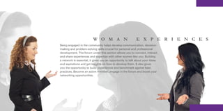 W O M A N                         E X P E R I E N C E S
Being engaged in the community helps develop communication, decision-
making and problem-solving skills crucial for personal and professional
development. The forum under this section allows you to connect, interact
and share experiences and expertise with other women like you. Building
a network is essential, it gives you an opportunity to talk about your ideas
and aspirations and get insights on how to develop them. It also gives
you the opportunity to build experiences and benchmark against best
practices. Become an active member, engage in the forum and boost your
networking opportunities.
 