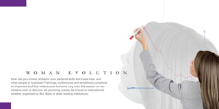 W O M A N                        E V O L U T I O N
How can you evolve, enhance your personal skills and know-how, and
meet people in business? Trainings, conferences and exhibitions constitute
an important tool that widens your horizons. Log onto this section on we-
initiative.com to discover all upcoming events, be it local or international,
whether organized by BLC Bank or other leading institutions.
 