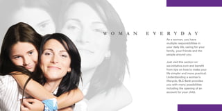 W O M A N   E V E R Y D A Y
                 As a woman, you have
                 multiple responsibilities in
                 your daily life, caring for your
                 family, your friends and the
                 people around you.

                 Just visit this section on
                 we-initiative.com and benefit
                 from tips on how to make your
                 life simpler and more practical.
                 Understanding a woman’s
                 lifecycle, BLC Bank provides
                 you with many possibilities
                 including the opening of an
                 account for your child.
 