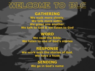 Welcome to BLC
GATHERING
We walk more slowly.
We talk more softly.
We greet one another.
We talk to God & we listen to God
WORD
We read the Bible.
We listen to one of God’s stories
RESPONSE
We work with the stories of God.
We have a feast
SENDING
We go in God’s name
 