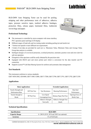 Labthink Instruments Co., Ltd.144 Wuyingshan Road, Jinan, P.R.China (250031) Phone: +86-531-85068566 FAX: +86-531-85812140 
www.labthinkinter n atio n al.com.cn 
BLD-200N Auto Stripping Tester can be used for peeling, stripping and other performance tests of adhesives, adhesive tapes, pressure sensitive medical adhesive bandages, protection films, release paper, laminated films, leatheroid, woven bags and paper. 
Professional Technology 
 The instrument is controlled by micro-computer with menu interface, 
PVC operation panel and large LCD display 
 Different ranges of load cells and two testing modes including peeling test 
tensile  7 distinct test speeds to meet different test requirements 
 3 kinds of test data are provided for each test i.e. Maximum Value, Minimum Value and Average Value. Group data analysis is available 
 Intelligent designs of over-travel protection, overload automatic position reset and error alert for safe test operation 
 Elongation of the specimen could be easily obtained by precision ruler 
 Equipped with RS232 port and micro printer which is convenient for the data transfer PC connection 
 Supports Lystem™ Lab Data Sharing System for uniform and systematic data management 
Test Standards 
This instrument conforms to various standards: 
GB/T 4850-2002, GB 8808, GB/T 1040.3-2006, GB/T 17200, 2790, 2791, 2792, QB/2358 
Applications 
Basic Applications 
Extended Applications 
Tensile Strength and Deformation Rate 
180º Peel Test 
Tear Resistance 
Shearing Performance 
Heat Seal Performance 
Tensile Strength at Break 
90º Peel Test 
Low Speed Unwrapping Force 
Release Paper Peel Test 
Opening Force of Bottle Caps 
Adhesive Strength Test (soft) 
Adhesive Strength Test (hard) 
Technical Specifications 
Specifications 
BLD-200N 
Capacity Range 
0~ 200 N (30 N, 50 N and 100 N are optional) 
Accuracy 
1% of Full Scale 
BLD-200N Auto Stripping Tester 
PARAM®  