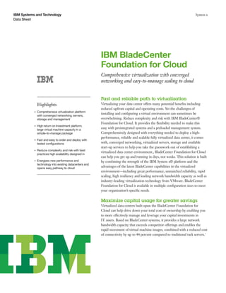 IBM Systems and Technology                                                                                                  System x
Data Sheet




                                                          IBM BladeCenter
                                                          Foundation for Cloud
                                                          Comprehensive virtualization with converged
                                                          networking and easy-to-manage scaling to cloud


                                                          Fast and reliable path to virtualization
               Highlights                                 Virtualizing your data center offers many potential beneﬁts including
                                                          reduced upfront capital and operating costs. Yet the challenges of
           ●   Comprehensive virtualization platform
                                                          installing and conﬁguring a virtual environment can sometimes be
               with converged networking, servers,
               storage and management                     overwhelming. Reduce complexity and risk with IBM BladeCenter®
                                                          Foundation for Cloud. It provides the ﬂexibility needed to make this
           ●   High return on Investment platform,
               large virtual machine capacity in a
                                                          easy with preintegrated systems and a preloaded management system.
               simple-to-manage package                   Comprehensively designed with everything needed to deploy a high-
                                                          performance, reliable and scalable fully virtualized data center, it comes
           ●   Fast and easy to order and deploy with
               tested conﬁgurations                       with, converged networking, virtualized servers, storage and available
                                                          start-up services to help you take the guesswork out of establishing a
           ●   Reduce complexity and risk with best
                                                          virtualized data center environment., BladeCenter Foundation for Cloud
               practices high availability designed in
                                                          can help you get up and running in days, not weeks. This solution is built
           ●   Energizes new performance and              by combining the strength of the IBM System x® platform and the
               technology into existing datacenters and
               opens easy pathway to cloud
                                                          advantages of the latest BladeCenter capabilities in the virtualized
                                                          environment—including great performance, unmatched reliability, rapid
                                                          scaling, high resiliency and leading network bandwidth capacity as well as
                                                          industry-leading virtualization technology from VMware. BladeCenter
                                                          Foundation for Cloud is available in multiple conﬁguration sizes to meet
                                                          your organization’s speciﬁc needs.

                                                          Maximize capital usage for greater savings
                                                          Virtualized data centers built upon the BladeCenter Foundation for
                                                          Cloud can help drive down your total cost of ownership by enabling you
                                                          to more effectively manage and leverage your capital investments in
                                                          IT assets. Based on BladeCenter systems, it provides a large network
                                                          bandwidth capacity that exceeds competitor offerings and enables the
                                                          rapid movement of virtual machine images, combined with a reduced cost
                                                          of connectivity by up to 44 percent compared to traditional rack servers.1
 