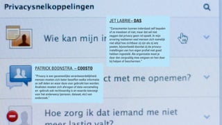 BRAND LEADERS DEBAT “PRIVACY” 2013
PATRICK BOONSTRA – COOSTO
“Privacy is een gezamenlijke verantwoordelijkheid:
mensen moeten zich beter beseffen welke informatie
ze zelf delen en waar deze voor gebruikt kan worden.
Analisten moeten zich afvragen of data-verzameling
en -gebruik ook rechtvaardig is en waarde toevoegt
voor het onderwerp (persoon, dataset, etc) van
onderzoek.”
JET LABRIE– DAS
“Consumenten kunnen inderdaad zelf bepalen
of ze meedoen of niet, maar dat wil niet
zeggen dat privacy geen rol speelt. In mijn
ervaring realiseren veel mensen zich namelijk
niet altijd hoe zichtbaar zij zijn als zij iets
posten, bijvoorbeeld doordat zij de privacy-
instellingen van hun eigen profiel niet goed
hebben ingesteld. Als organisatie moet je
daar dan zorgvuldig mee omgaan en hen daar
bij helpen of beschermen.”
 