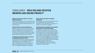 BRAND LEADERS DEBAT “PRIVACY” 2013
CONCLUSIES – WELK BELANG HECHTEN
MERKEN AAN ONLINE PRIVACY?
MERKEN STELLEN OP DE HOOGTE TE ZIJN VAN
PRIVACYWETGEVING
Marketeers geven aan op op de hoogte te zijn
van de privacywetgeving en wat zij wel en niet
mogen doen met persoonlijke gegevens van
de consument.
MERKEN VOELEN ZICH VERANTWOORDELIJK
Merken zijn het niet eens met het feit dat het
internet openbaar is en dat privacy niet van
belang is. Merken hechten waarde aan de
privacy van de consument. Daarnaast vinden
zij wel dat de consument beter moet beseffen
welke (persoonlijke) informatie ze delen.
PERSOONLIJKE GEGEVENS DRAGEN BIJ AAN HET
SLAGEN MARKETINGACTIVITEITEN
De deelnemende merken gebruiken persoon-
lijke gegevens voor marketingactiviteiten en
deze dragen bij aan het slagen hiervan.
Echter, merendeel van de merken gebruikt
geen verzamelde informatie van de consu-
ment voor gepersonaliseerde campagnes.
RICHTLIJNEN SOCIAL MEDIA PLATFORMS
ONDUIDELIJK
De richtlijnen van social media platforms zijn
vaak onduidelijk, niet transparant en
veranderen vaak. Daardoor is het lastig voor
merken om hiernaar te handelen.
BEWUSTWORDING CONSUMENT ZAL VERGROTEN;
CONSUMENT ZAL KRITISCHER WORDEN
De merken verwachten dat de consument
bewuster zal worden van hun online privacy.
De consument zal ook ook kritischer worden
bij het gebruik van hun persoonlijke gegevens
door merken. Consumenten willen wellicht
straks meer kunnen zeggen over het gebruik
van hun persoonlijke gegevens. Aan de andere
kant is er ook een beweging gaande waarbij
consumenten juist willen dat hun persoonlijke
gegevens gebruikt worden voor
marketingactiviteiten. Daardoor zullen
bijvoorbeeld advertenties veel relevanter
worden en minder irritant.
 