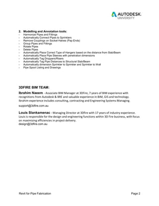 Revit for Pipe Fabrication Page 2
2. Modelling and Annotation tools:
- Harmonize Pipes and Fittings
- Automatically Connect Pipes to Sprinklers
- Remove Couplings on Socket Halves (Pap Ends)
- Group Pipes and Fittings
- Rotate Pipes
- Delete Pipes
- Automatically Place Correct Type of Hangers based on the distance from Slab/Beam
- Automatically Place Pipe Sleeves with penetration dimensions
- Automatically Tag Droppers/Risers
- Automatically Tag Pipe Distances to Structural Slab/Beam
- Automatically dimension Sprinkler to Sprinkler and Sprinkler to Wall
- Pipe Spool Listing and Drawings
3DFIRE BIM TEAM:
Ibrahim Naeem - Associate BIM Manager at 3DFire, 7 years of BIM experience with
recognitions from Autodesk & BRE and valuable experience in BIM, GIS and technology.
Ibrahim experience includes consulting, contracting and Engineering Systems Managing.
support@3dfire.com.au
Louis Slankamenac - Managing Director at 3Dfire with 17 years of industry experience.
Louis is responsible for the design and engineering functions within 3D Fire business, with focus
on maximizing efficiencies in project delivery.
design@3dfire.com.au
 