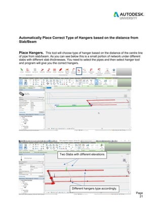 Revit for Pipe Fabrication Page
21
Automatically Place Correct Type of Hangers based on the distance from
Slab/Beam
Place Hangers. This tool will choose type of hanger based on the distance of the centre line
of pipe from slab/beam. As you can see below this is a small portion of network under different
slabs with different slab thicknesses. You need to select the pipes and then select hanger tool
and program will give you the correct hangers.
Two Slabs with different elevations
Different hangers type accordingly.
 
