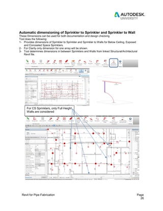 Revit for Pipe Fabrication Page
26
Automatic dimensioning of Sprinkler to Sprinkler and Sprinkler to Wall
These Dimensions can be used for both documentation and design checking.
Tool does the following:
1- Provides dimensions of Sprinkler to Sprinkler and Sprinkler to Walls for Below Ceiling, Exposed
and Concealed Space Sprinklers.
2- For Clarity only dimension for one array will be shown.
3- Tool determines dimensions in between Sprinklers and Walls from linked Structural/Architectural
Revit file.
For CS Sprinklers, only Full Height
Walls are considered
 