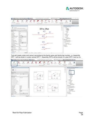 Revit for Pipe Fabrication Page
28
Tool will create a plan and name it according to the family name and family tag number. i.e. Assembly
OFF 1 will be shown in a plan named OFF 1, Assembly OFF2 will be shown in a plan OFF 2 and so on.
 