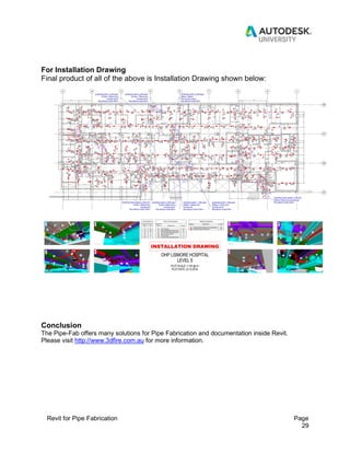 Revit for Pipe Fabrication Page
29
For Installation Drawing
Final product of all of the above is Installation Drawing shown below:
Conclusion
The Pipe-Fab offers many solutions for Pipe Fabrication and documentation inside Revit.
Please visit http://www.3dfire.com.au for more information.
 