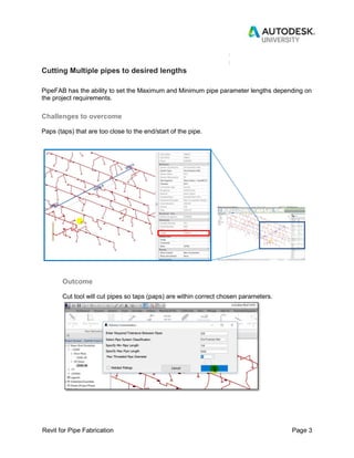 Revit for Pipe Fabrication Page 3
Cutting Multiple pipes to desired lengths
PipeFAB has the ability to set the Maximum and Minimum pipe parameter lengths depending on
the project requirements.
Challenges to overcome
Paps (taps) that are too close to the end/start of the pipe.
Outcome
Cut tool will cut pipes so taps (paps) are within correct chosen parameters.
 
