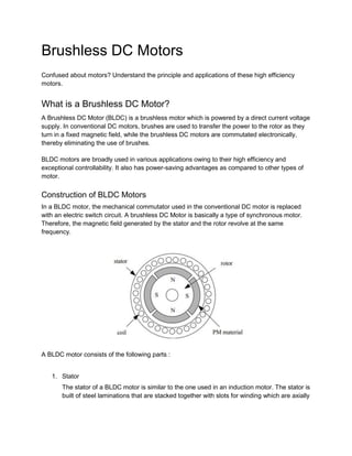 Brushless DC Motors
Confused about motors? Understand the principle and applications of these high efficiency
motors.
What is a Brushless DC Motor?
A Brushless DC Motor (BLDC) is a brushless motor which is powered by a direct current voltage
supply. In conventional DC motors, brushes are used to transfer the power to the rotor as they
turn in a fixed magnetic field, while the brushless DC motors are commutated electronically,
thereby eliminating the use of brushes.
BLDC motors are broadly used in various applications owing to their high efficiency and
exceptional controllability. It also has power-saving advantages as compared to other types of
motor.
Construction of BLDC Motors
In a BLDC motor, the mechanical commutator used in the conventional DC motor is replaced
with an electric switch circuit. A brushless DC Motor is basically a type of synchronous motor.
Therefore, the magnetic field generated by the stator and the rotor revolve at the same
frequency.
A BLDC motor consists of the following parts :
1. Stator
The stator of a BLDC motor is similar to the one used in an induction motor. The stator is
built of steel laminations that are stacked together with slots for winding which are axially
 