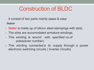 Construction of BLDC
• It consist of two parts mainly stator & rotor
Stator
 Stator is made up of silicon steel stampings with slots.
 The slots are accomodated armature windings.
 This winding is wound with specified no.of
poles(even number).
 This winding connected a dc supply through a power
electronic switching circuits ( inverter circuits) .
 