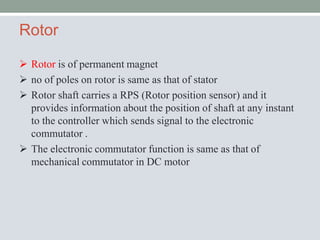 Rotor
 Rotor is of permanent magnet
 no of poles on rotor is same as that of stator
 Rotor shaft carries a RPS (Rotor position sensor) and it
provides information about the position of shaft at any instant
to the controller which sends signal to the electronic
commutator .
 The electronic commutator function is same as that of
mechanical commutator in DC motor
 