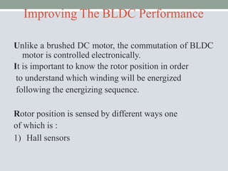 Improving The BLDC Performance
Unlike a brushed DC motor, the commutation of BLDC
motor is controlled electronically.
It is important to know the rotor position in order
to understand which winding will be energized
following the energizing sequence.
Rotor position is sensed by different ways one
of which is :
1) Hall sensors
 