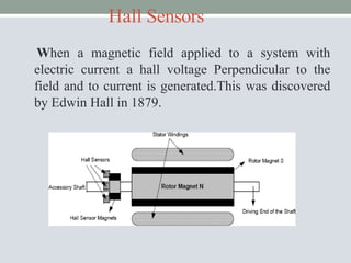 Hall Sensors
When a magnetic field applied to a system with
electric current a hall voltage Perpendicular to the
field and to current is generated.This was discovered
by Edwin Hall in 1879.
 