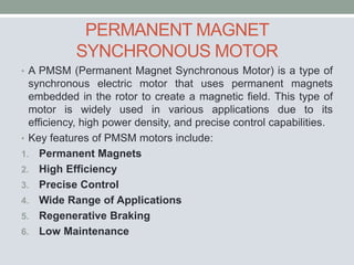 PERMANENT MAGNET
SYNCHRONOUS MOTOR
• A PMSM (Permanent Magnet Synchronous Motor) is a type of
synchronous electric motor that uses permanent magnets
embedded in the rotor to create a magnetic field. This type of
motor is widely used in various applications due to its
efficiency, high power density, and precise control capabilities.
• Key features of PMSM motors include:
1. Permanent Magnets
2. High Efficiency
3. Precise Control
4. Wide Range of Applications
5. Regenerative Braking
6. Low Maintenance
 