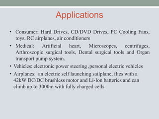Applications
• Consumer: Hard Drives, CD/DVD Drives, PC Cooling Fans,
toys, RC airplanes, air conditioners
• Medical: Artificial heart, Microscopes, centrifuges,
Arthroscopic surgical tools, Dental surgical tools and Organ
transport pump system.
• Vehicles: electronic power steering ,personal electric vehicles
• Airplanes: an electric self launching sailplane, flies with a
42kW DC/DC brushless motor and Li-Ion batteries and can
climb up to 3000m with fully charged cells
 
